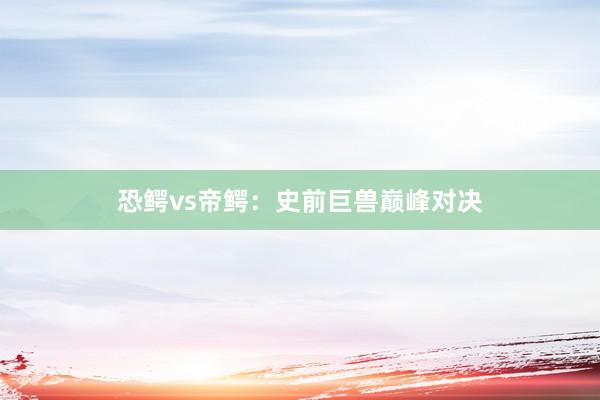 恐鳄vs帝鳄:史前巨兽巅峰对决